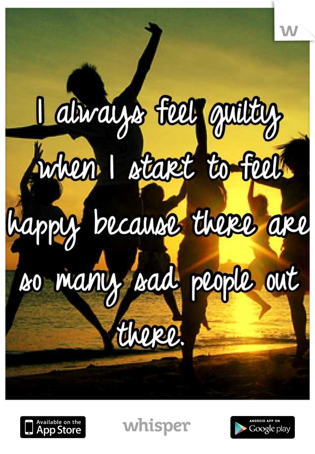 I always feel guilty when I start to feel happy because there are so many sad people out there. 