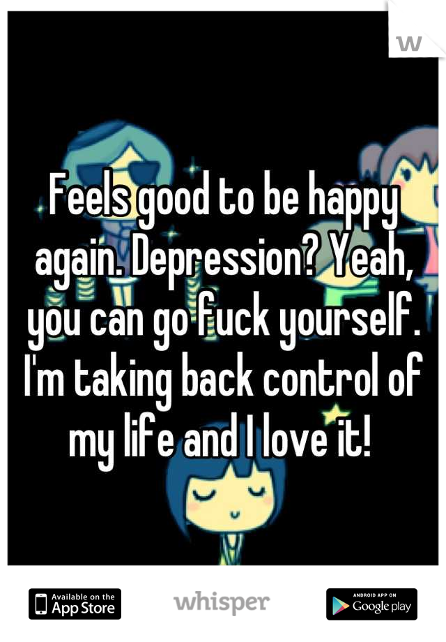 Feels good to be happy again. Depression? Yeah, you can go fuck yourself. I'm taking back control of my life and I love it! 