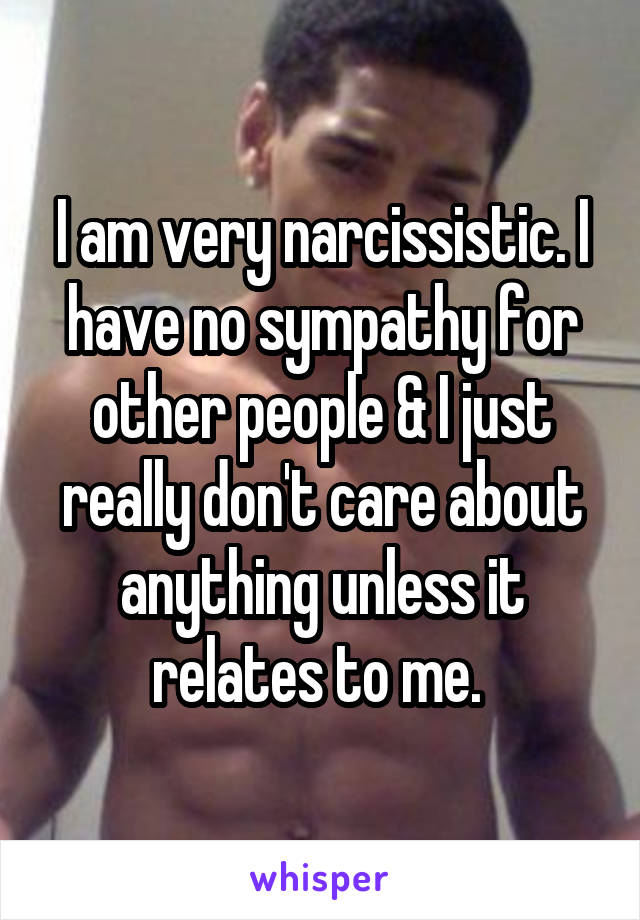 I am very narcissistic. I have no sympathy for other people & I just really don't care about anything unless it relates to me. 