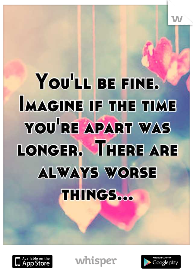 You'll be fine.  Imagine if the time you're apart was longer.  There are always worse things...