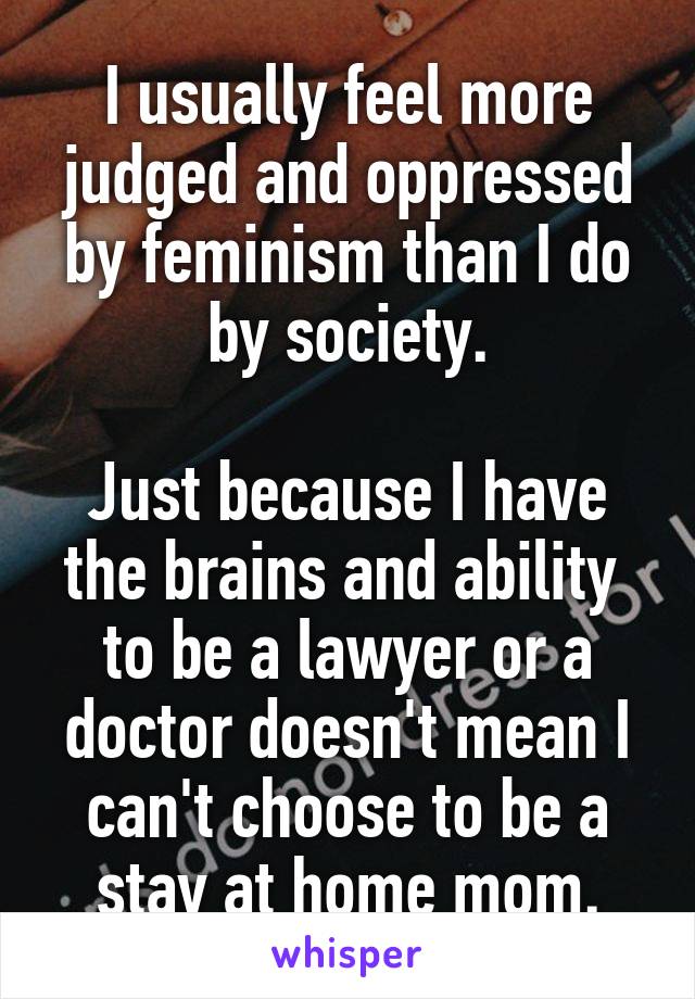 I usually feel more judged and oppressed by feminism than I do by society.

Just because I have the brains and ability  to be a lawyer or a doctor doesn't mean I can't choose to be a stay at home mom.