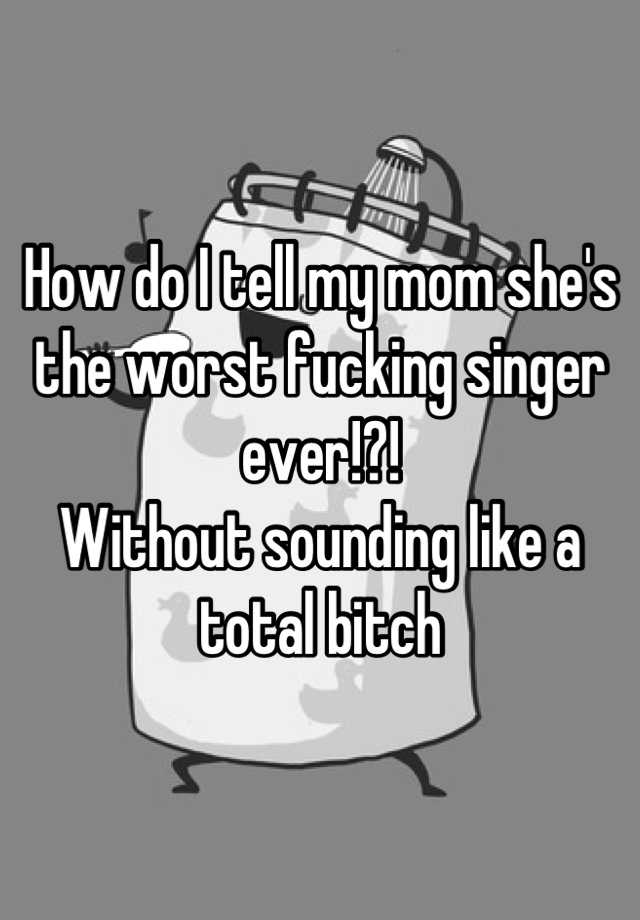 How Do I Tell My Mom Shes The Worst Fucking Singer Ever Without Sounding Like A Total Bitch 