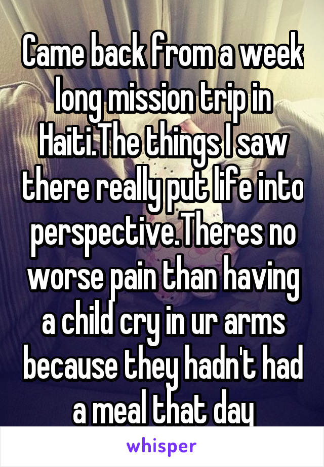 Came back from a week long mission trip in Haiti.The things I saw there really put life into perspective.Theres no worse pain than having a child cry in ur arms because they hadn't had a meal that day