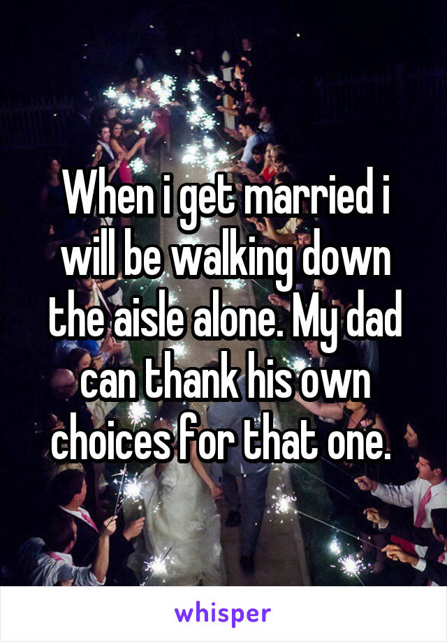 When i get married i will be walking down the aisle alone. My dad can thank his own choices for that one. 
