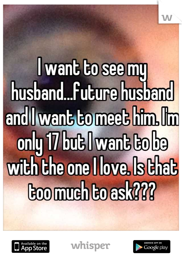 I want to see my husband...future husband and I want to meet him. I'm only 17 but I want to be with the one I love. Is that too much to ask???
