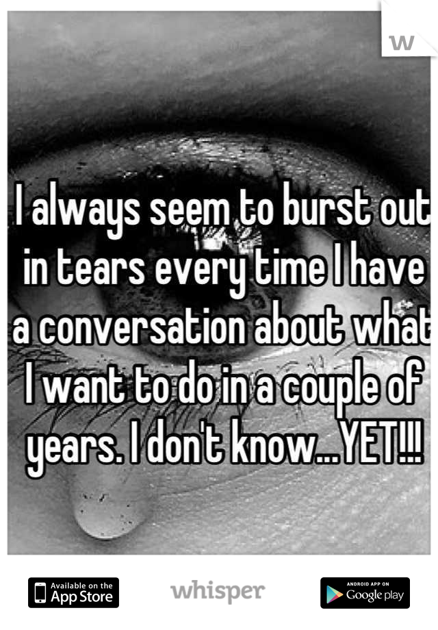 I always seem to burst out in tears every time I have a conversation about what I want to do in a couple of years. I don't know...YET!!!