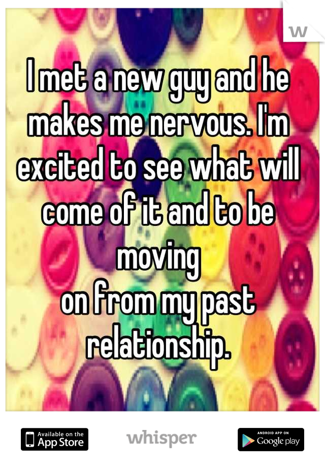 I met a new guy and he makes me nervous. I'm excited to see what will come of it and to be moving 
on from my past relationship.