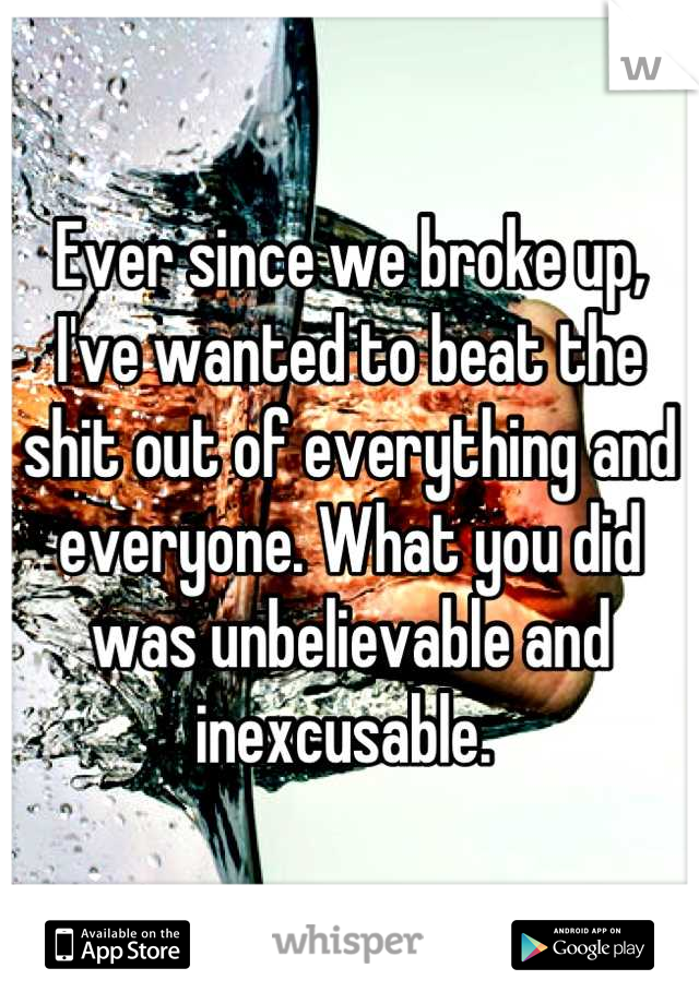 Ever since we broke up, I've wanted to beat the shit out of everything and everyone. What you did was unbelievable and inexcusable. 