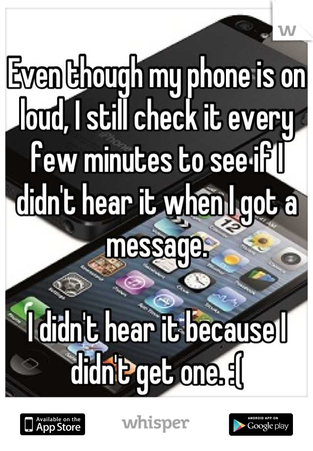Even though my phone is on loud, I still check it every few minutes to see if I didn't hear it when I got a message. 

I didn't hear it because I didn't get one. :(