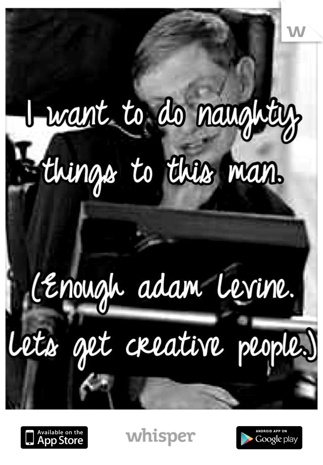 I want to do naughty things to this man.

(Enough adam Levine. Lets get creative people.)