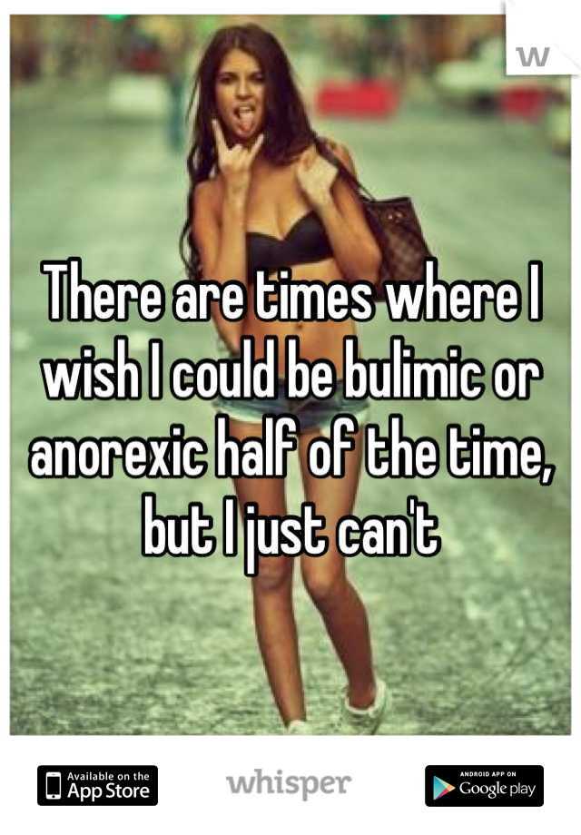 There are times where I wish I could be bulimic or anorexic half of the time, but I just can't