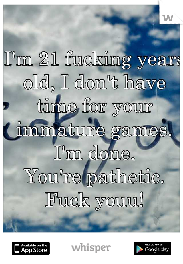 I'm 21 fucking years old, I don't have time for your immature games.
I'm done.
You're pathetic.
Fuck youu!