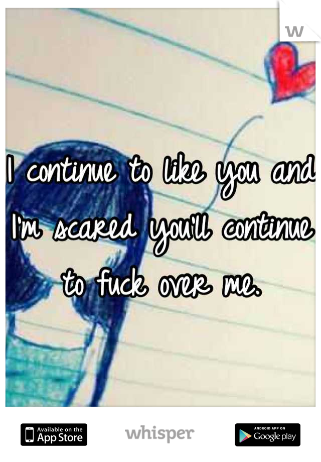 I continue to like you and I'm scared you'll continue to fuck over me.