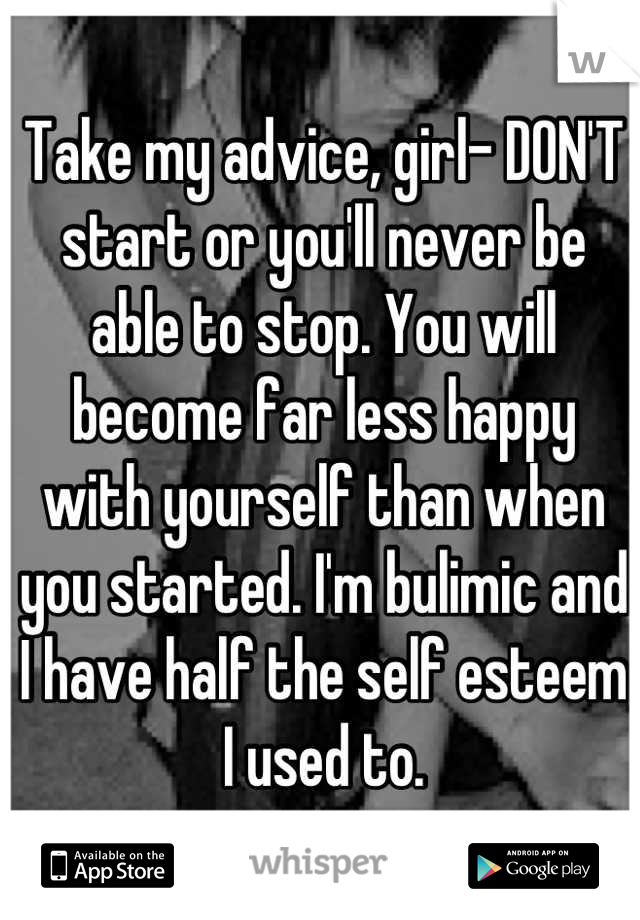 Take my advice, girl- DON'T start or you'll never be able to stop. You will become far less happy with yourself than when you started. I'm bulimic and I have half the self esteem I used to.