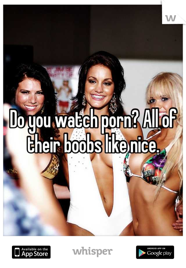 Do you watch porn? All of their boobs like nice.