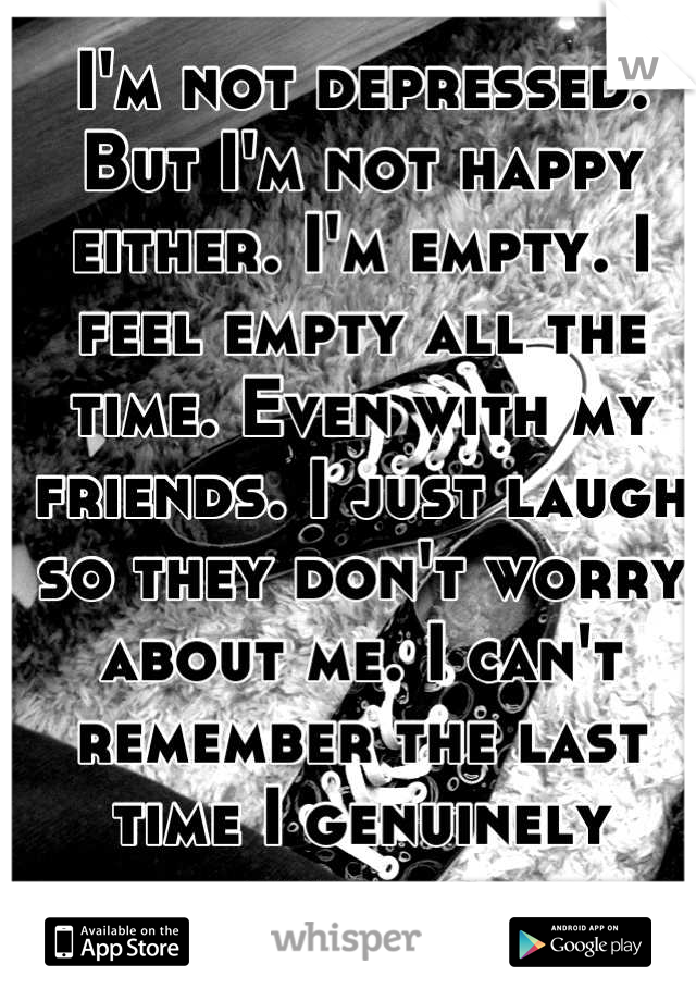 I'm not depressed. But I'm not happy either. I'm empty. I feel empty all the time. Even with my friends. I just laugh so they don't worry about me. I can't remember the last time I genuinely smiled..