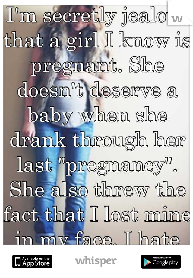 I'm secretly jealous that a girl I know is pregnant. She doesn't deserve a baby when she drank through her last "pregnancy". She also threw the fact that I lost mine in my face. I hate her. 