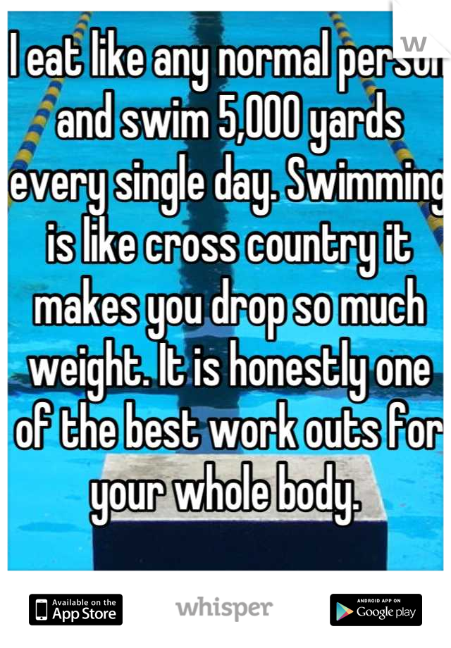 I eat like any normal person and swim 5,000 yards every single day. Swimming is like cross country it makes you drop so much weight. It is honestly one of the best work outs for your whole body. 