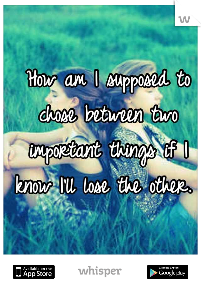 How am I supposed to chose between two important things if I know I'll lose the other. 