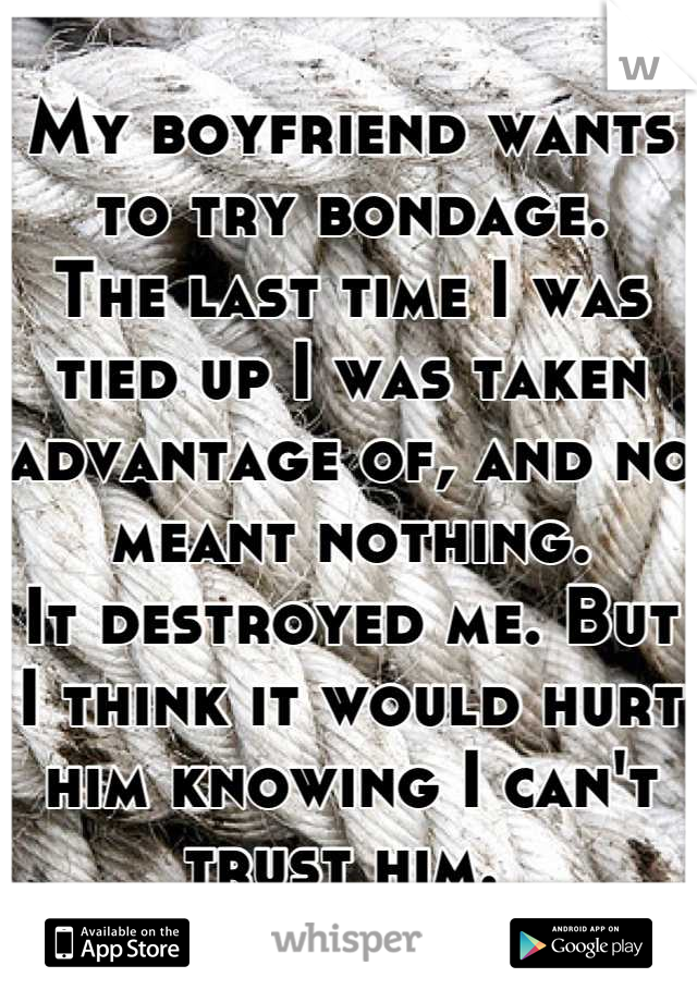 My boyfriend wants to try bondage.
The last time I was tied up I was taken advantage of, and no meant nothing. 
It destroyed me. But I think it would hurt him knowing I can't trust him. 