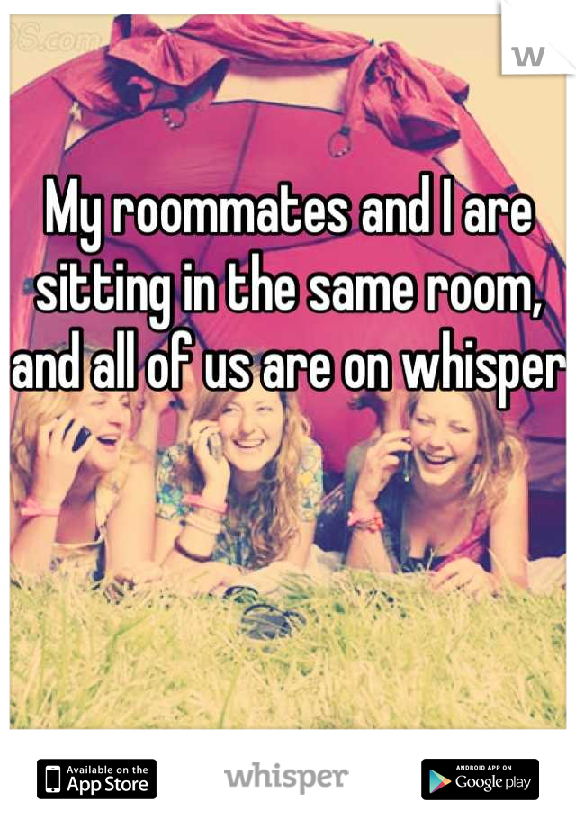 My roommates and I are sitting in the same room, and all of us are on whisper 
