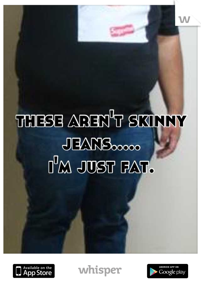 these aren't skinny jeans.....
i'm just fat.