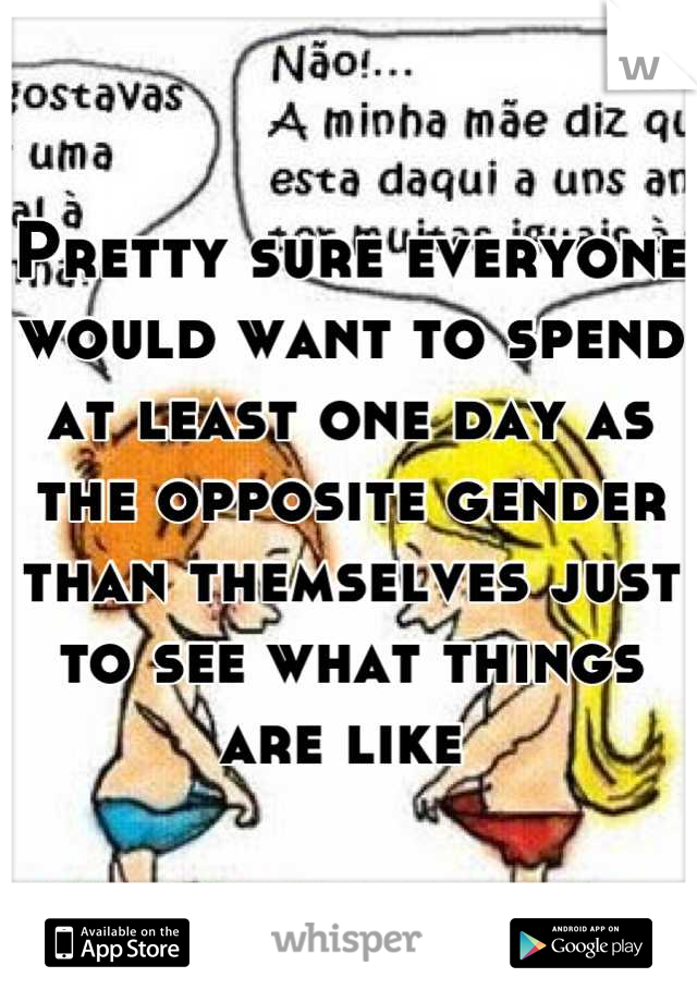 Pretty sure everyone would want to spend at least one day as the opposite gender than themselves just to see what things are like 