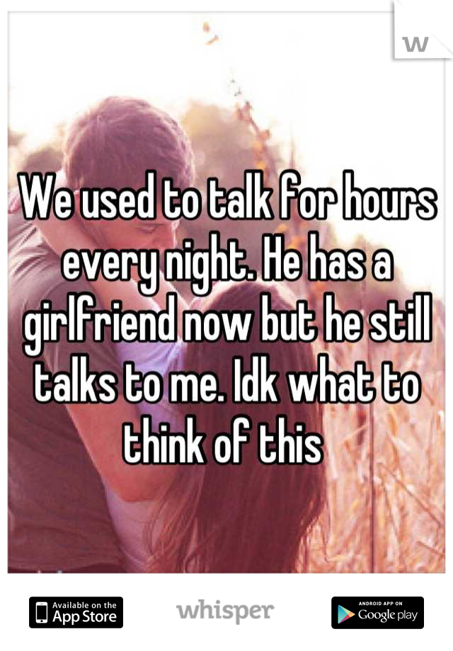 We used to talk for hours every night. He has a girlfriend now but he still talks to me. Idk what to think of this 