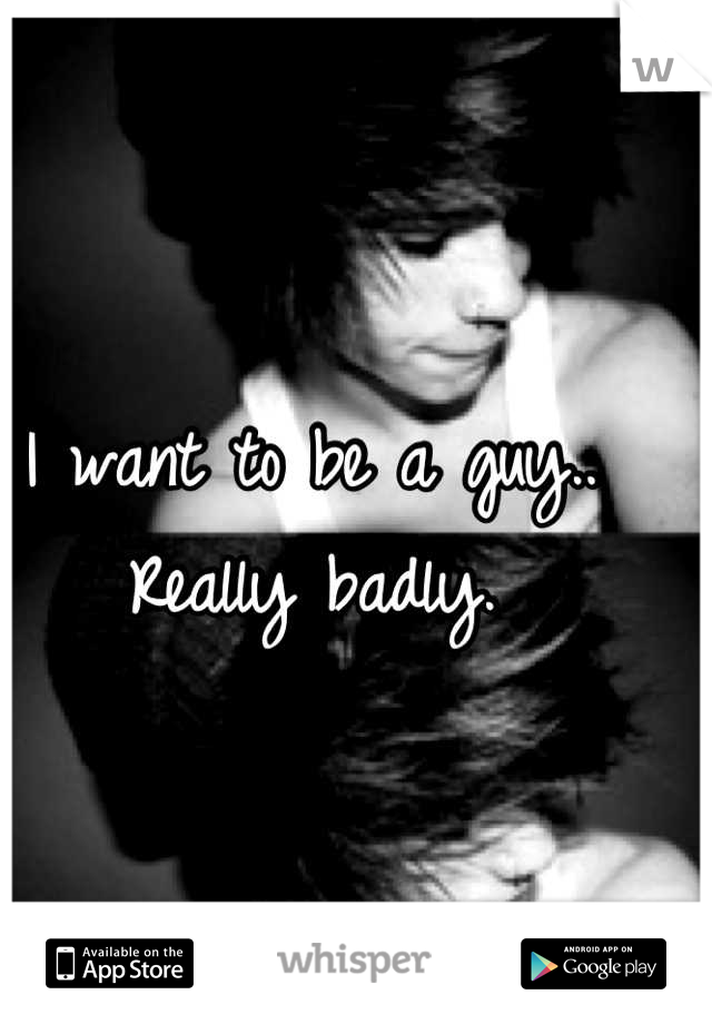 I want to be a guy.. Really badly.