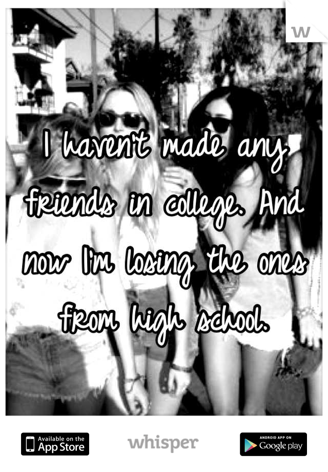 I haven't made any friends in college. And now I'm losing the ones from high school.