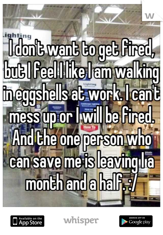 I don't want to get fired, but I feel I like I am walking in eggshells at work. I can't mess up or I will be fired. And the one person who can save me is leaving I a month and a half. :/