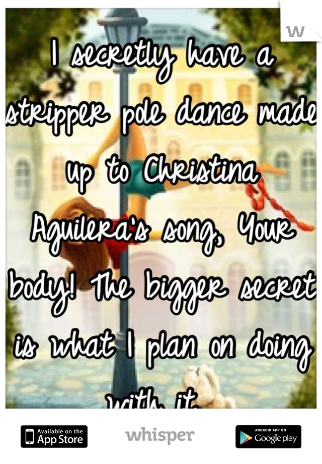 I secretly have a stripper pole dance made up to Christina Aguilera's song, Your body! The bigger secret is what I plan on doing with it. 