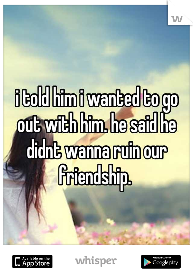 i told him i wanted to go out with him. he said he didnt wanna ruin our friendship. 