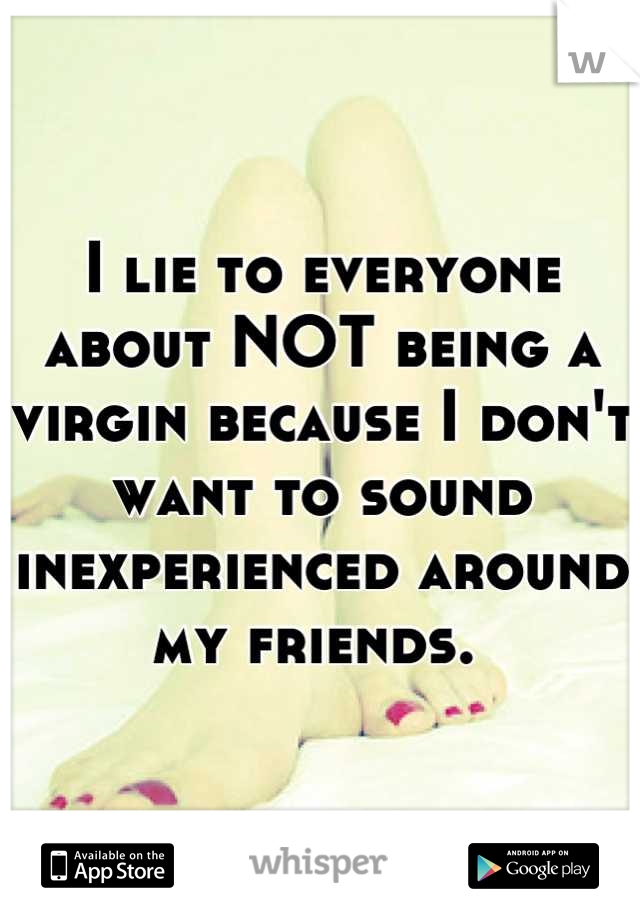 I lie to everyone about NOT being a virgin because I don't want to sound inexperienced around my friends. 