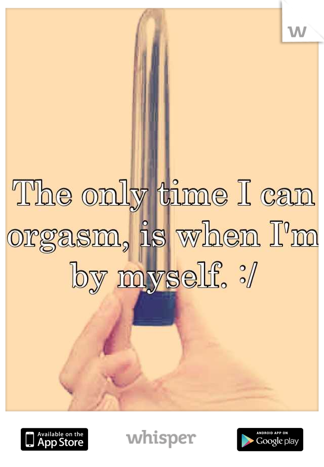 The only time I can orgasm, is when I'm by myself. :/