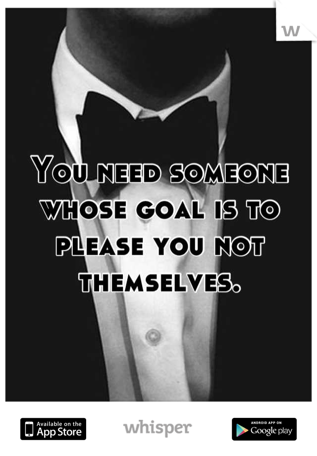 You need someone whose goal is to please you not themselves.