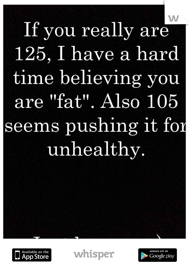 If you really are 125, I have a hard time believing you are "fat". Also 105 seems pushing it for unhealthy. 



Just be you. :-)