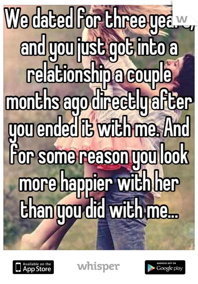 We dated for three years, and you just got into a relationship a couple months ago directly after you ended it with me. And for some reason you look more happier with her than you did with me...