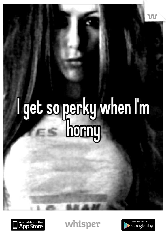 I get so perky when I'm horny
