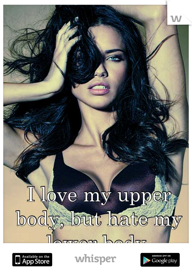 I love my upper body, but hate my lower body 
