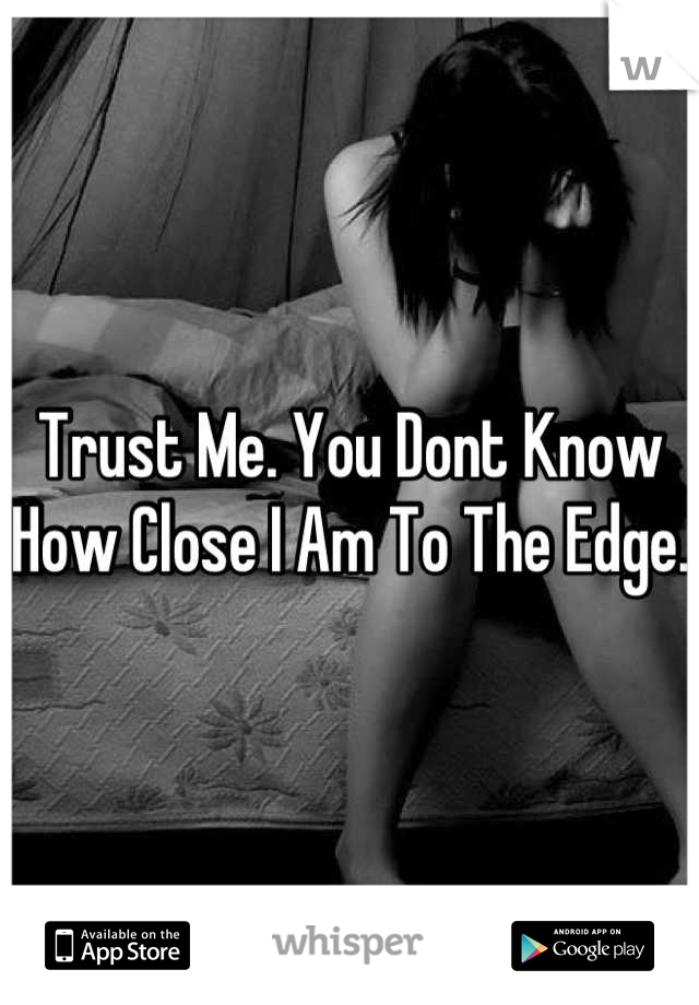 Trust Me. You Dont Know How Close I Am To The Edge.