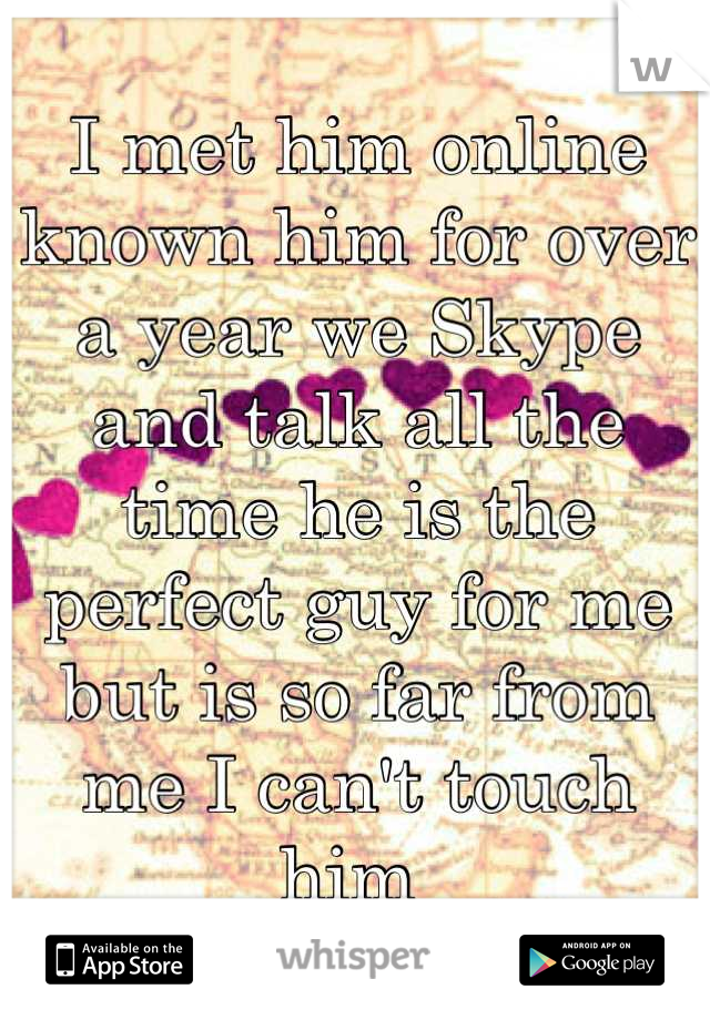 I met him online known him for over a year we Skype and talk all the time he is the perfect guy for me but is so far from me I can't touch him 