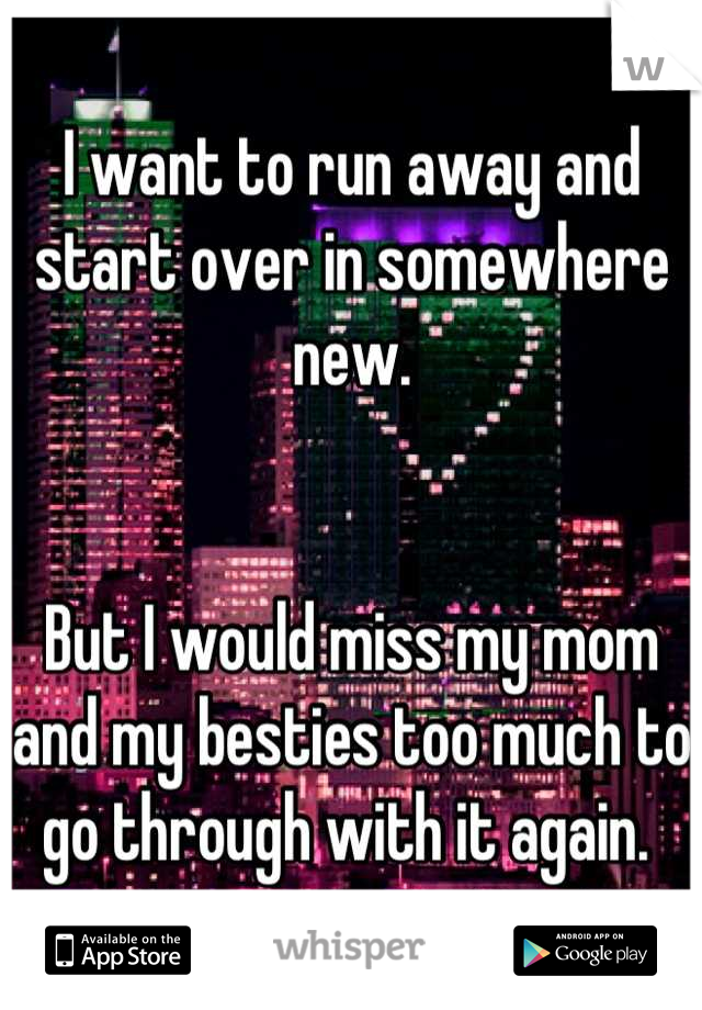 I want to run away and start over in somewhere new. 


But I would miss my mom and my besties too much to go through with it again. 
