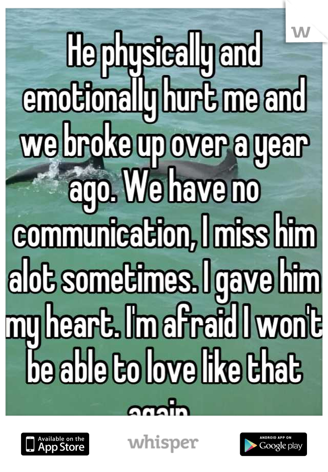He physically and emotionally hurt me and we broke up over a year ago. We have no communication, I miss him alot sometimes. I gave him my heart. I'm afraid I won't be able to love like that again. 