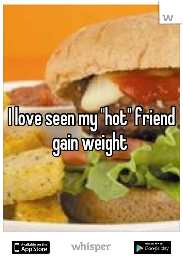 I love seen my "hot" friend gain weight 