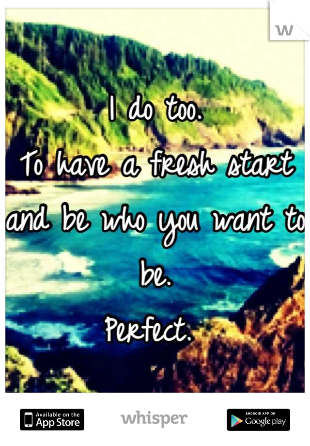 I do too. 
To have a fresh start and be who you want to be. 
Perfect. 