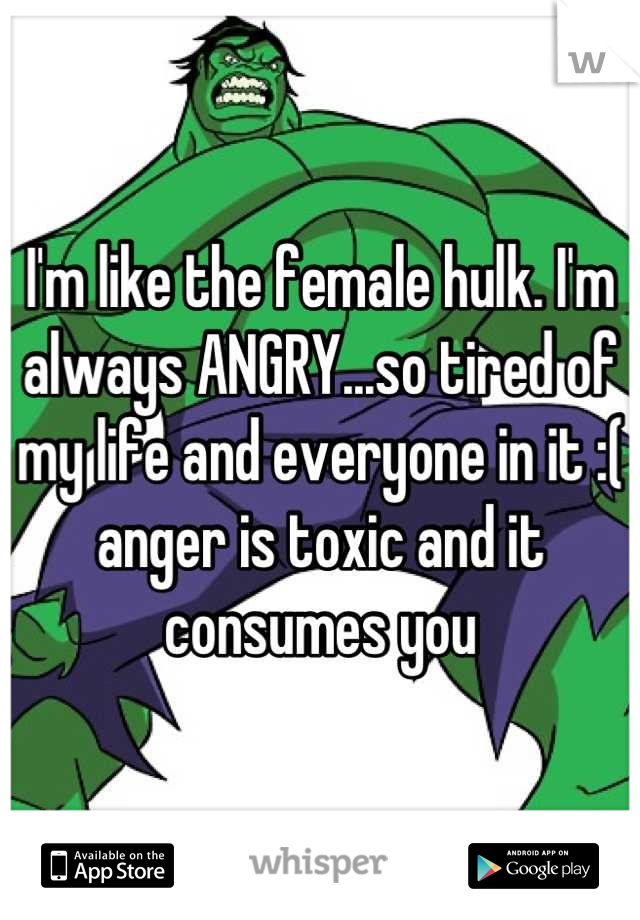 I'm like the female hulk. I'm always ANGRY...so tired of my life and everyone in it :( anger is toxic and it consumes you