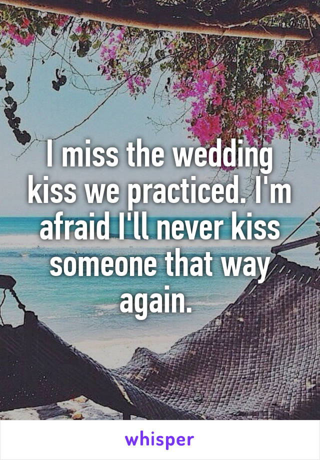 I miss the wedding kiss we practiced. I'm afraid I'll never kiss someone that way again. 