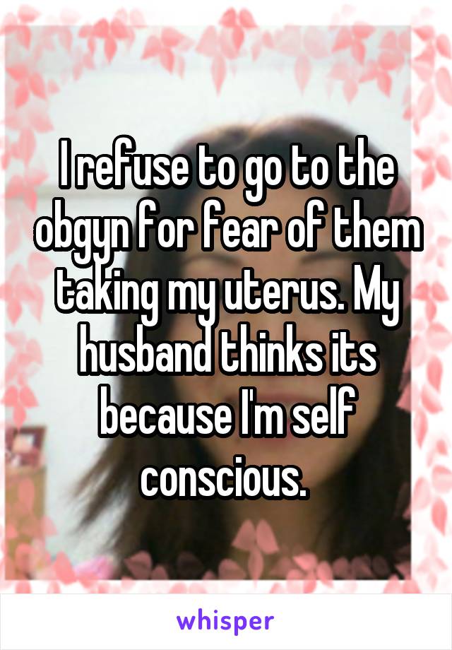 I refuse to go to the obgyn for fear of them taking my uterus. My husband thinks its because I'm self conscious. 