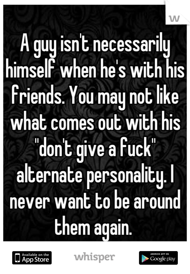 A guy isn't necessarily himself when he's with his friends. You may not like what comes out with his "don't give a fuck" alternate personality. I never want to be around them again. 